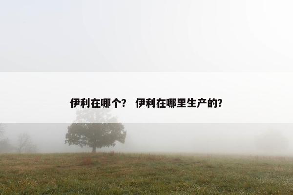 伊利在哪个？ 伊利在哪里生产的？