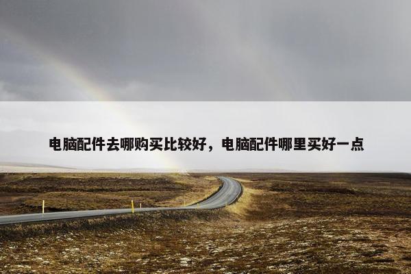 电脑配件去哪购买比较好,电脑配件哪里买好一点 电脑配件去哪购买比较好,电脑配件哪里买好一点