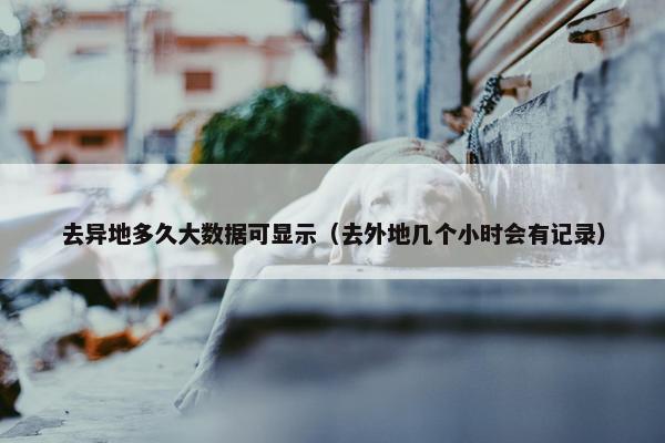 去异地多久大数据可显示（去外地几个小时会有记录）