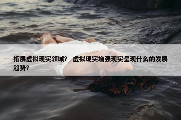 拓展虚拟现实领域？ 虚拟现实增强现实呈现什么的发展趋势？
