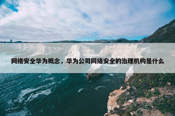 网络安全华为概念，华为公司网络安全的治理机构是什么