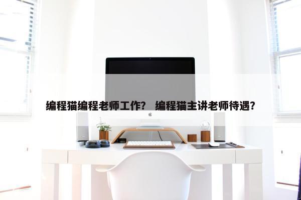 编程猫编程老师工作？ 编程猫主讲老师待遇？