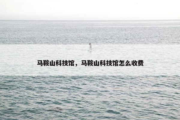 马鞍山科技馆，马鞍山科技馆怎么收费