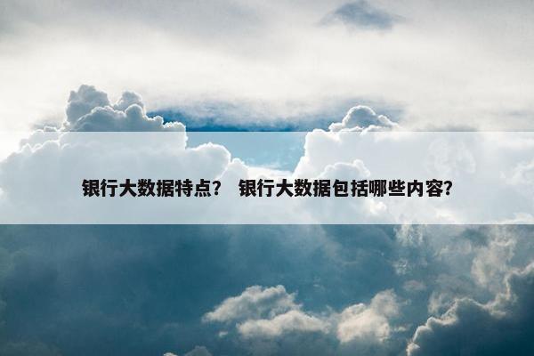 银行大数据特点？ 银行大数据包括哪些内容？
