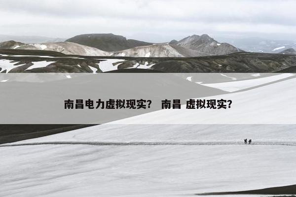 南昌电力虚拟现实？ 南昌 虚拟现实？