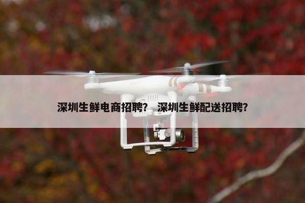 深圳生鲜电商招聘？ 深圳生鲜配送招聘？