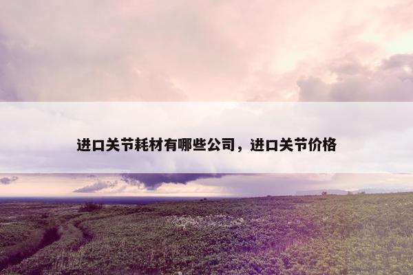 进口关节耗材有哪些公司,进口关节价格 进口关节耗材有哪些公司,进口关节价格