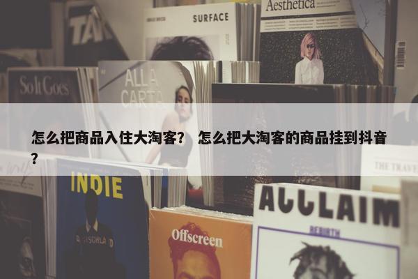 怎么把商品入住大淘客？ 怎么把大淘客的商品挂到抖音？