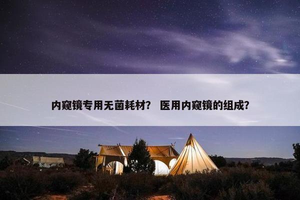 内窥镜专用无菌耗材？ 医用内窥镜的组成？