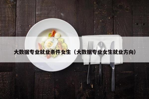 大数据专业就业条件女生（大数据专业女生就业方向）