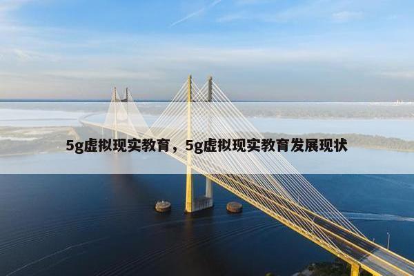5g虚拟现实教育，5g虚拟现实教育发展现状