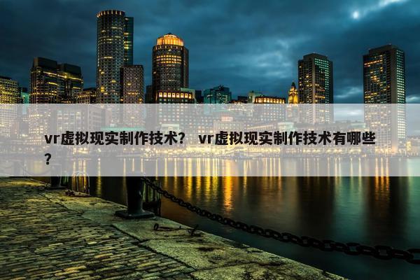 vr虚拟现实制作技术？ vr虚拟现实制作技术有哪些？