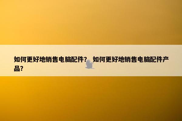 如何更好地销售电脑配件？ 如何更好地销售电脑配件产品？