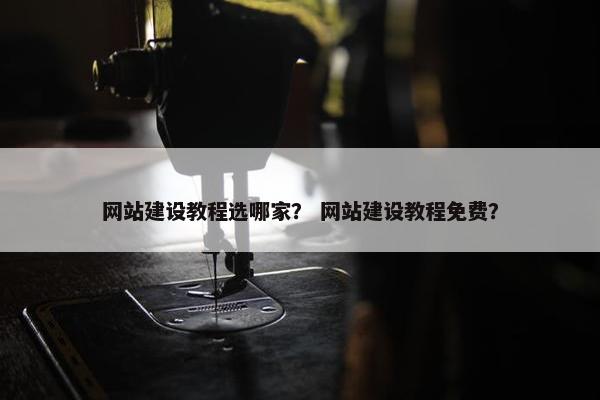 网站建设教程选哪家？ 网站建设教程免费？