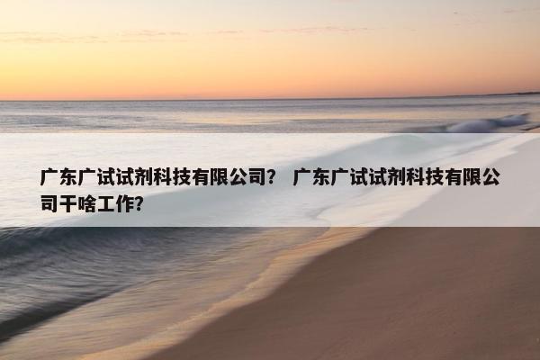 广东广试试剂科技有限公司？ 广东广试试剂科技有限公司干啥工作？
