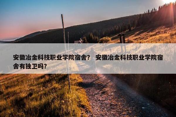 安徽冶金科技职业学院宿舍？ 安徽冶金科技职业学院宿舍有独卫吗？