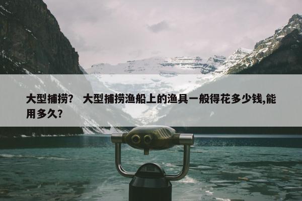 大型捕捞？ 大型捕捞渔船上的渔具一般得花多少钱,能用多久？