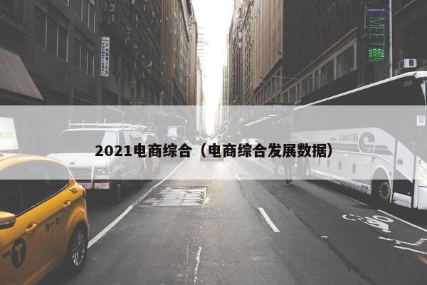 2021电商综合（电商综合发展数据）