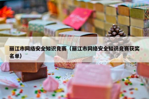丽江市网络安全知识竞赛（丽江市网络安全知识竞赛获奖名单）
