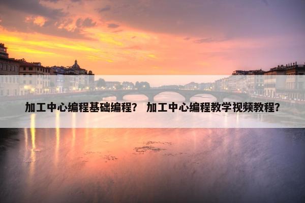 加工中心编程基础编程? 加工中心编程教学视频教程? 加工中心编程基础编程? 加工中心编程教学视频教程?