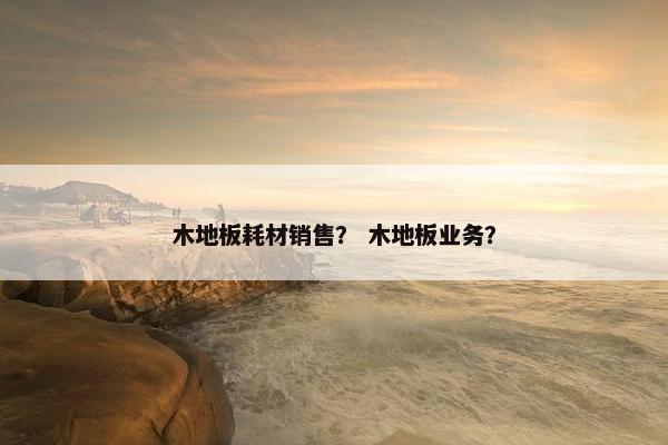 木地板耗材销售？ 木地板业务？