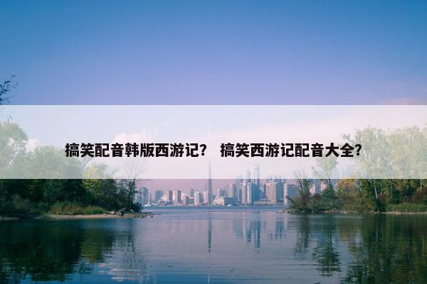 搞笑配音韩版西游记？ 搞笑西游记配音大全？