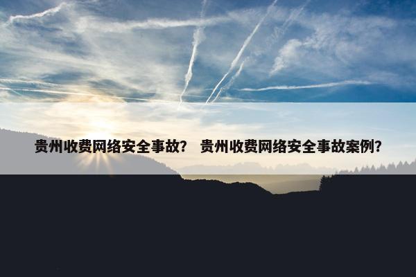 贵州收费网络安全事故？ 贵州收费网络安全事故案例？