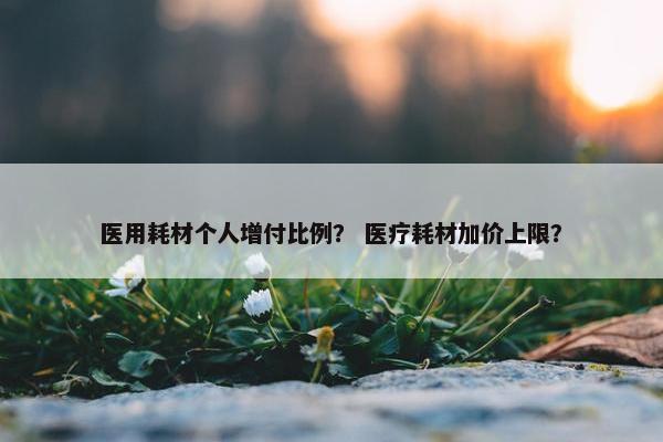 医用耗材个人增付比例？ 医疗耗材加价上限？