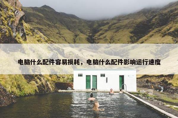 电脑什么配件容易损耗，电脑什么配件影响运行速度