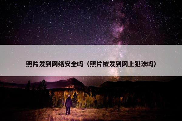 照片发到网络安全吗（照片被发到网上犯法吗）