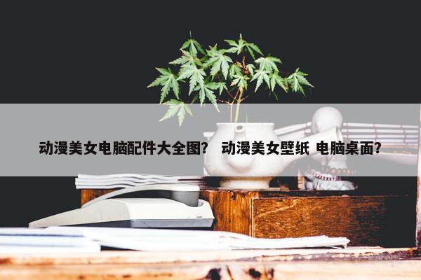 动漫美女电脑配件大全图？ 动漫美女壁纸 电脑桌面？