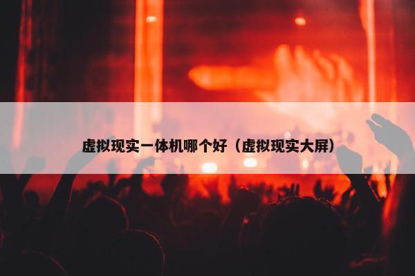 虚拟现实一体机哪个好（虚拟现实大屏）
