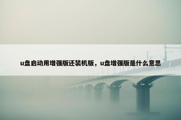 u盘启动用增强版还装机版，u盘增强版是什么意思