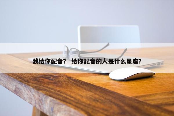 我给你配音？ 给你配音的人是什么星座？