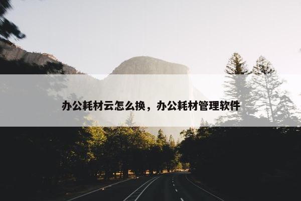 办公耗材云怎么换，办公耗材管理软件