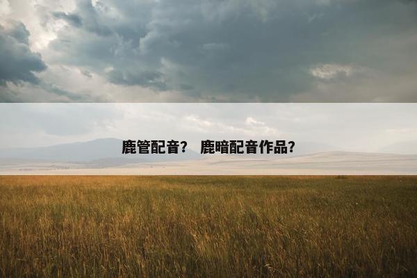 鹿管配音？ 鹿暗配音作品？