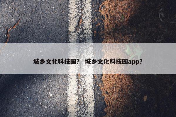 城乡文化科技园？ 城乡文化科技园app？