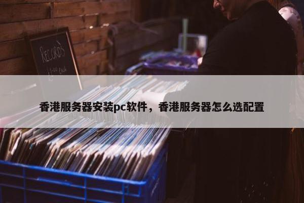 香港服务器安装pc软件，香港服务器怎么选配置