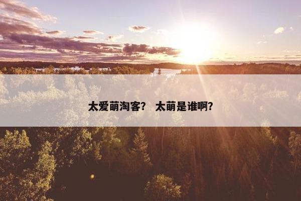 太爱萌淘客？ 太萌是谁啊？