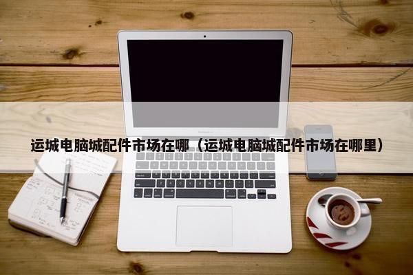 运城电脑城配件市场在哪（运城电脑城配件市场在哪里）