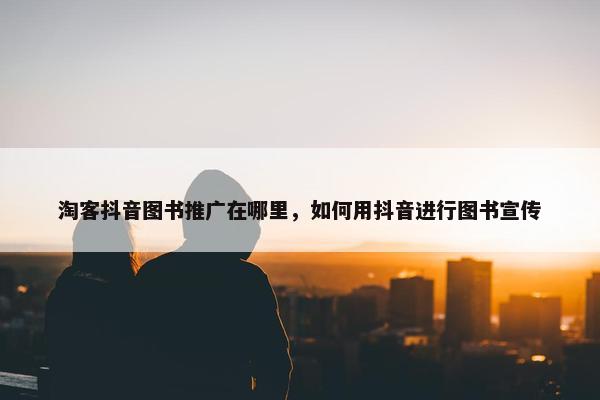 淘客抖音图书推广在哪里，如何用抖音进行图书宣传