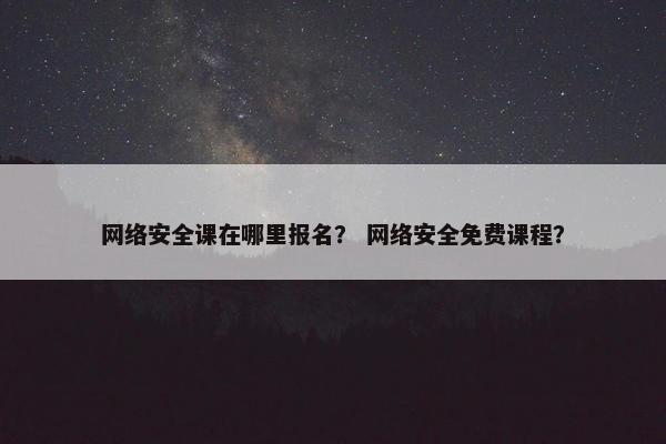 网络安全课在哪里报名？ 网络安全免费课程？