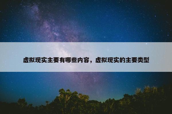 虚拟现实主要有哪些内容，虚拟现实的主要类型