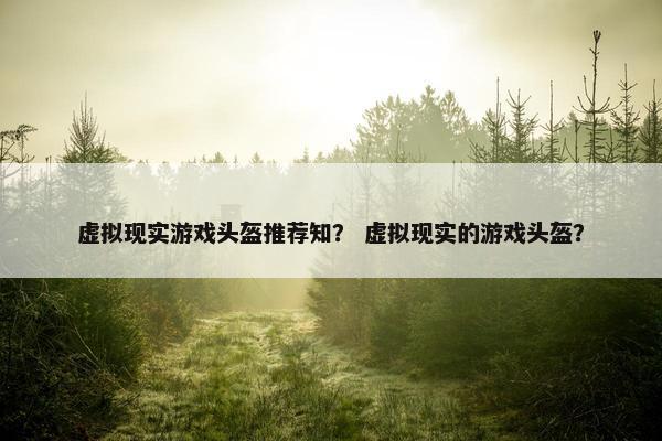 虚拟现实游戏头盔推荐知？ 虚拟现实的游戏头盔？
