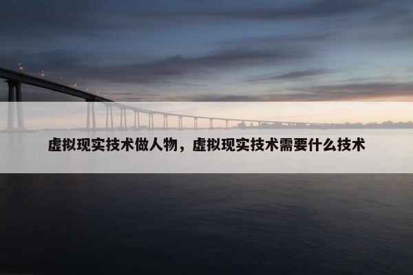 虚拟现实技术做人物，虚拟现实技术需要什么技术