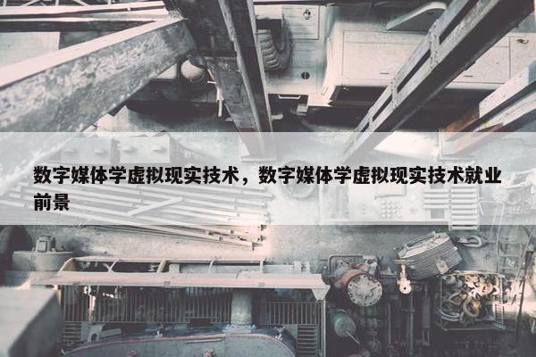 数字媒体学虚拟现实技术，数字媒体学虚拟现实技术就业前景