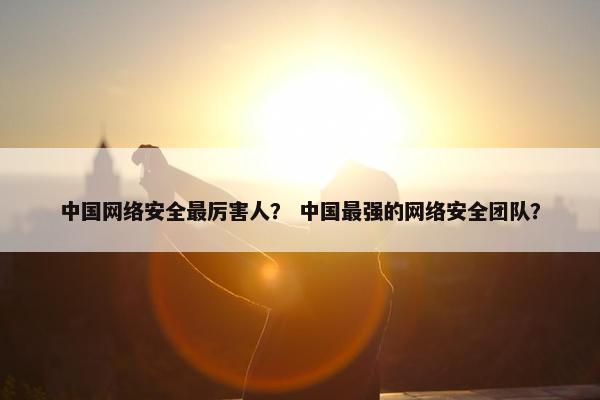 中国网络安全最厉害人？ 中国最强的网络安全团队？