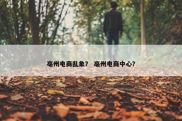 亳州电商乱象? 亳州电商中心? 亳州电商乱象? 亳州电商中心?