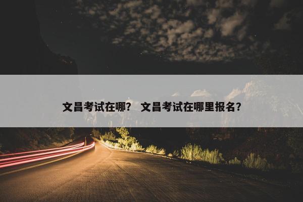 文昌考试在哪? 文昌考试在哪里报名? 文昌考试在哪? 文昌考试在哪里报名?