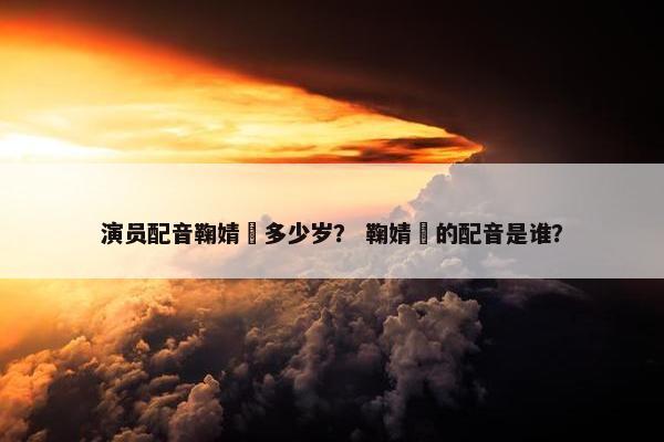 演员配音鞠婧祎多少岁？ 鞠婧祎的配音是谁？